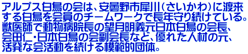 アルプス白鳥の会は、安曇野市犀川（さいかわ）に渡来 する白鳥を会員のチームワークで長年守り続けている。 獣医師で動物病院長の望月明義元日本白鳥の会長、 会田仁・日本白鳥の会副会長など、優れた人材の元、 活発な会活動を続ける模範的団体。